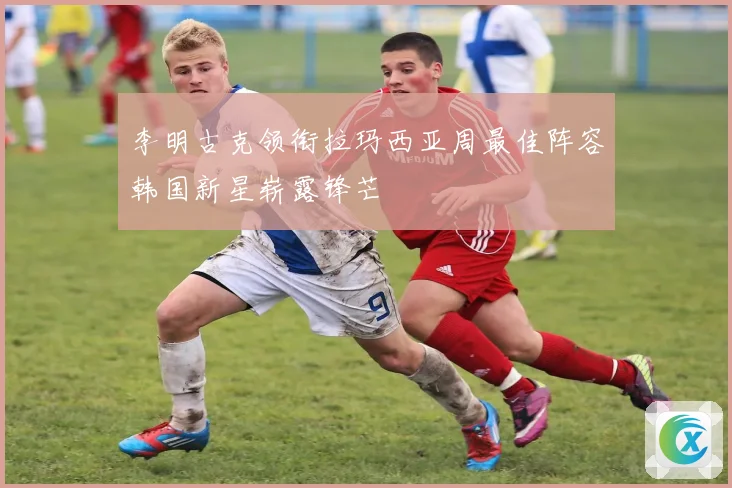 李明古克领衔拉玛西亚周最佳阵容韩国新星崭露锋芒