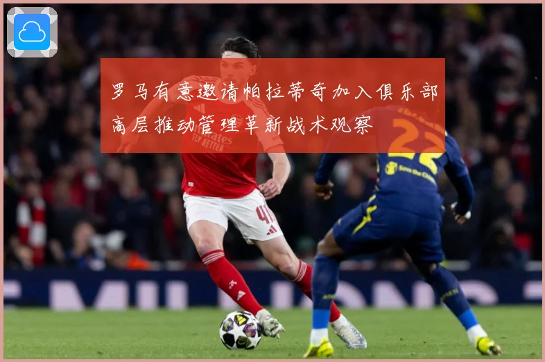 罗马有意邀请帕拉蒂奇加入俱乐部高层推动管理革新战术观察
