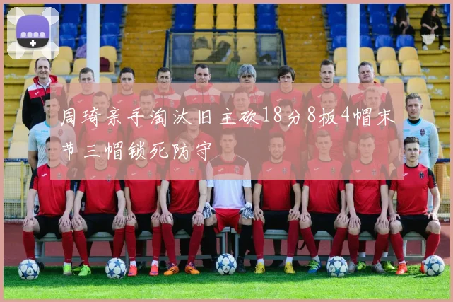 周琦亲手淘汰旧主砍18分8板4帽末节三帽锁死防守
