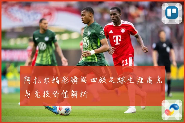 阿扎尔精彩瞬间回顾足球生涯高光与竞技价值解析