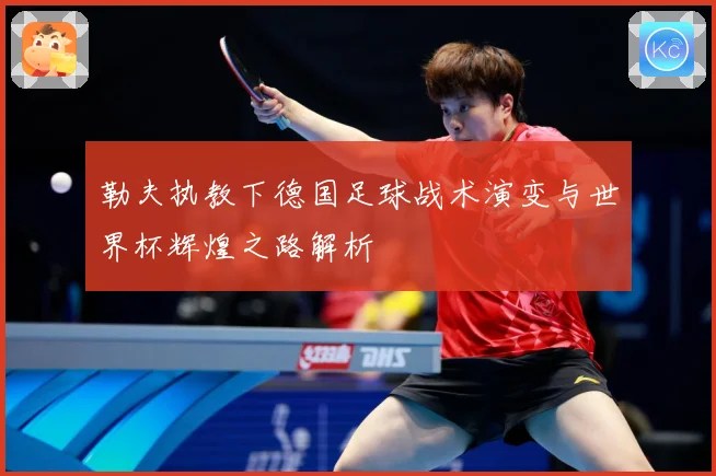 勒夫执教下德国足球战术演变与世界杯辉煌之路解析