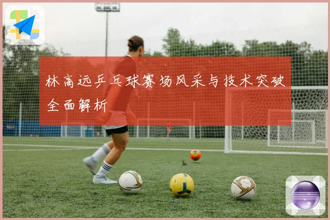 林高远乒乓球赛场风采与技术突破全面解析
