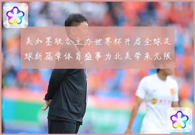 美加墨联合主办世界杯开启全球足球新篇章体育盛事为北美带来无限赛事前瞻