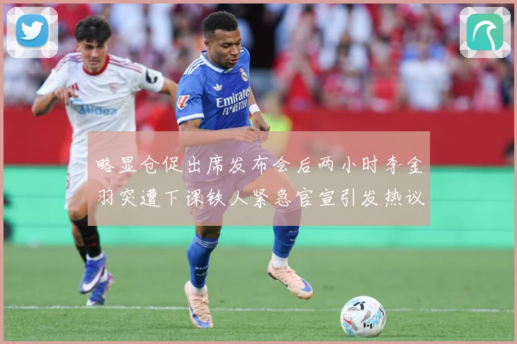 略显仓促出席发布会后两小时李金羽突遭下课铁人紧急官宣引发热议战术观察