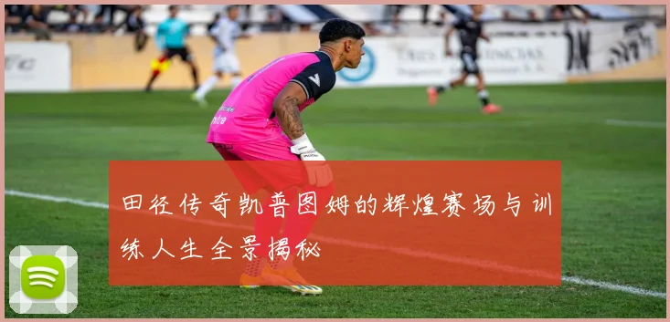 田径传奇凯普图姆的辉煌赛场与训练人生全景揭秘