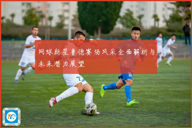 网球新星鲁德赛场风采全面解析与未来潜力展望
