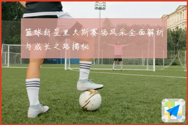篮球新星里夫斯赛场风采全面解析与成长之路揭秘