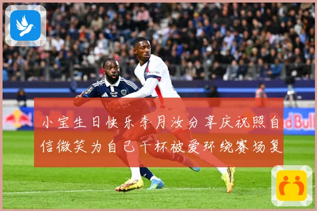 小宝生日快乐李月汝分享庆祝照自信微笑为自己干杯被爱环绕赛场复盘