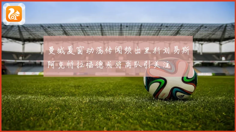 曼城夏窗动荡传闻频出里科刘易斯阿克特拉福德或将离队引关注