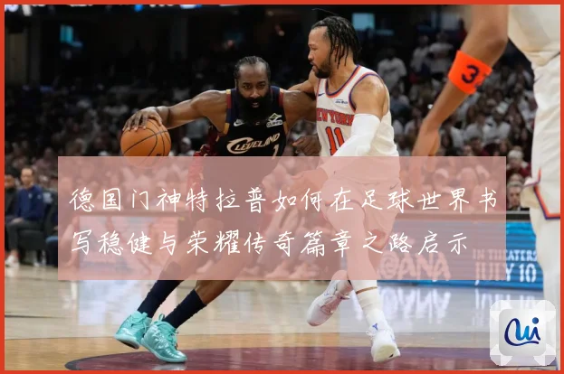 德国门神特拉普如何在足球世界书写稳健与荣耀传奇篇章之路启示