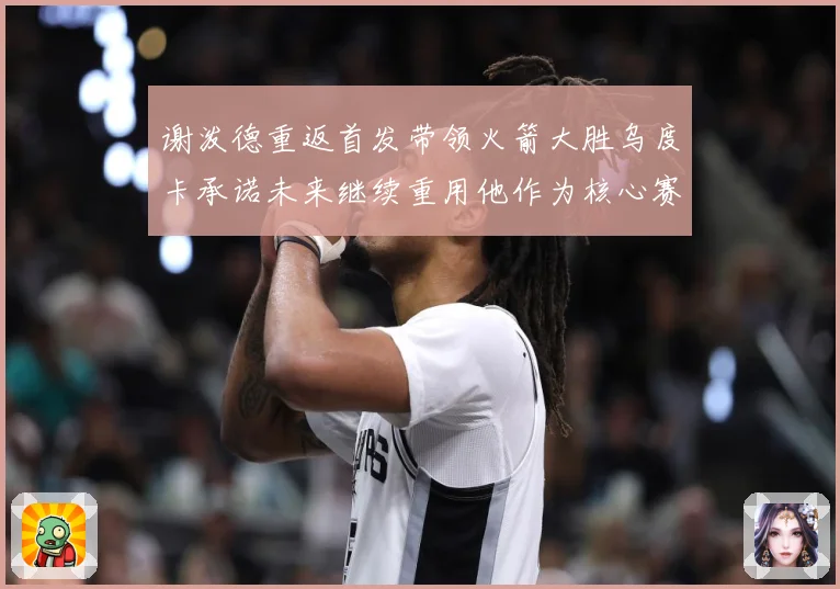 谢泼德重返首发带领火箭大胜乌度卡承诺未来继续重用他作为核心赛场复盘