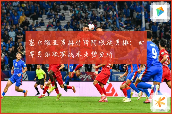 塞尔维亚男排对阵阿根廷男排：世界男排联赛战术走势分析