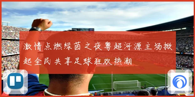 激情点燃绿茵之夜粤超河源主场掀起全民共享足球狂欢热潮