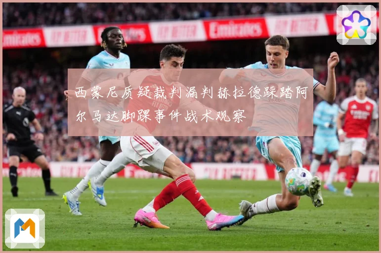 西蒙尼质疑裁判漏判赫拉德踩踏阿尔马达脚踝事件战术观察