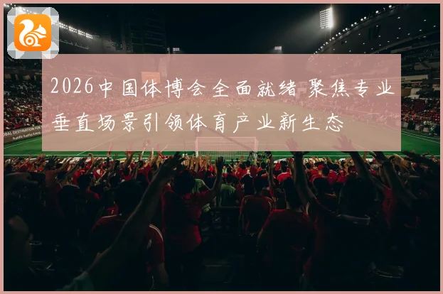 2026中国体博会全面就绪 聚焦专业垂直场景引领体育产业新生态