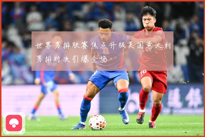 世界男排联赛焦点升级美国意大利男排对决引爆全场