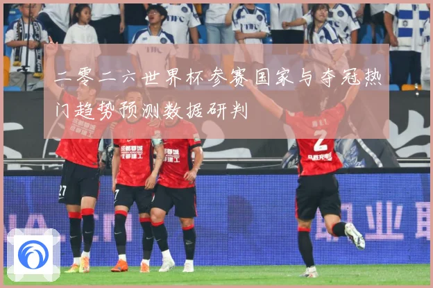 二零二六世界杯参赛国家与夺冠热门趋势预测数据研判