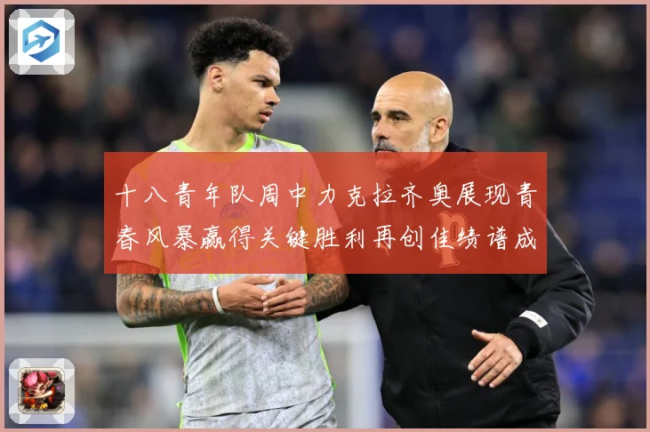 十八青年队周中力克拉齐奥展现青春风暴赢得关键胜利再创佳绩谱成长观察