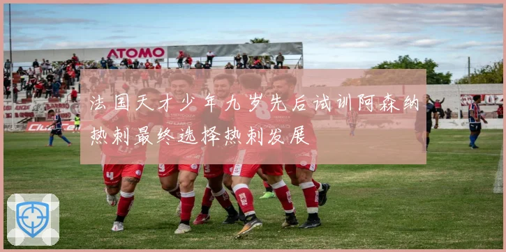 法国天才少年九岁先后试训阿森纳热刺最终选择热刺发展