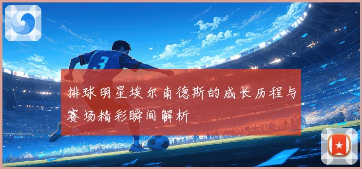排球明星埃尔南德斯的成长历程与赛场精彩瞬间解析