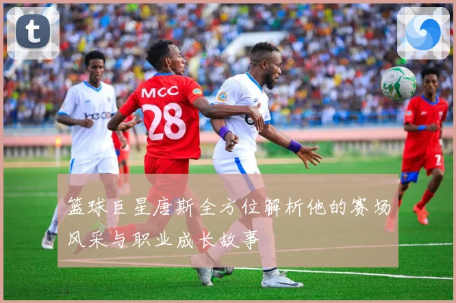 篮球巨星唐斯全方位解析他的赛场风采与职业成长故事