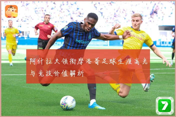 阿什拉夫领衔摩洛哥足球生涯高光与竞技价值解析