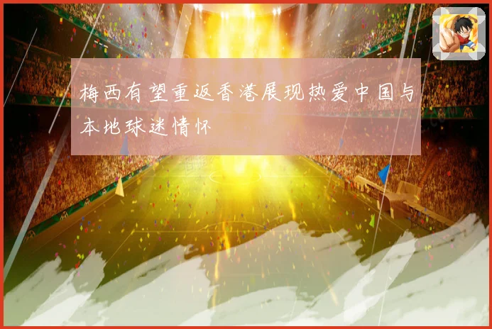 梅西有望重返香港展现热爱中国与本地球迷情怀